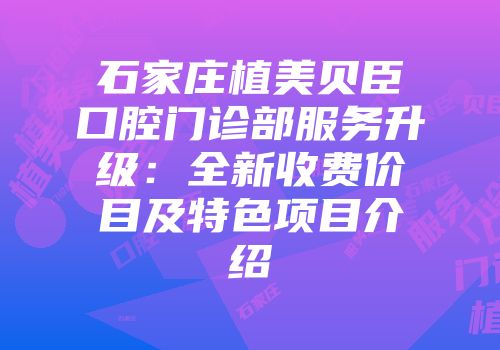 石家庄植美贝臣口腔门诊部服务升级：全新收费价目及特色项目介绍
