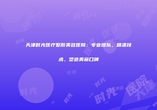 天津时光医疗整形美容医院：专业团队，精湛技术，塑造美丽口碑