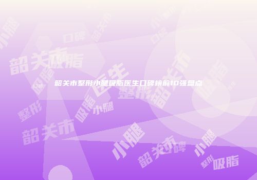 韶关市整形小腿吸脂医生口碑榜前10强盘点
