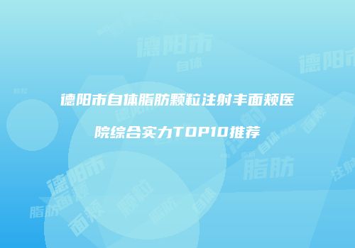 德阳市自体脂肪颗粒注射丰面颊医院综合实力TOP10推荐