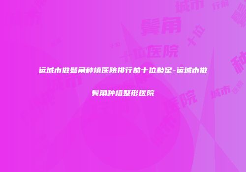 运城市做鬓角种植医院排行前十位敲定-运城市做鬓角种植整形医院