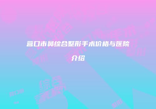 营口市鼻综合整形手术价格与医院介绍