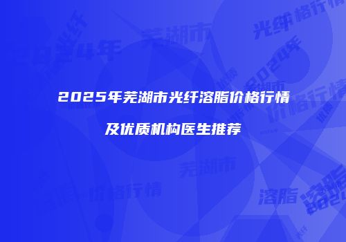 2025年芜湖市光纤溶脂价格行情及优质机构医生推荐