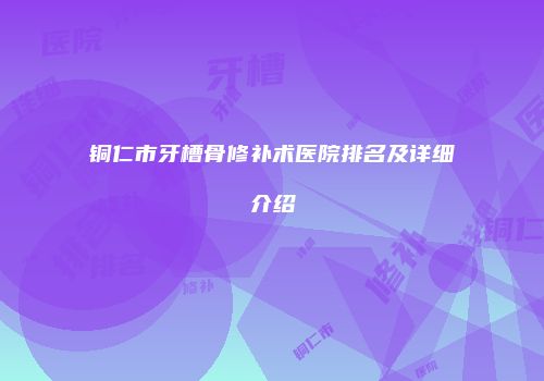 铜仁市牙槽骨修补术医院排名及详细介绍