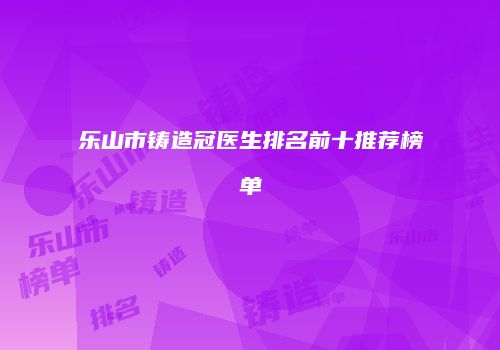乐山市铸造冠医生排名前十推荐榜单