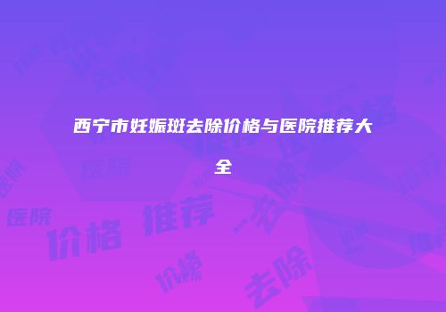 西宁市妊娠斑去除价格与医院推荐大全