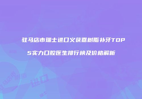 驻马店市瑞士进口义获嘉树脂补牙TOP5实力口腔医生排行榜及价格解析
