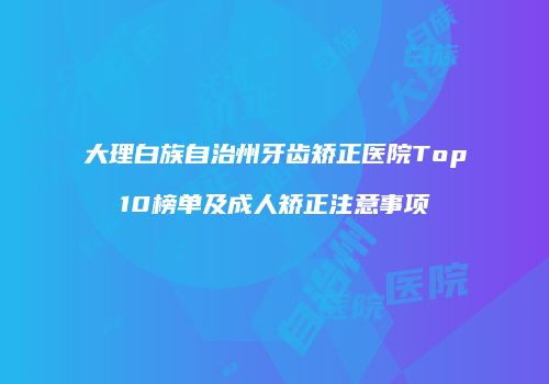 大理白族自治州牙齿矫正医院Top10榜单及成人矫正注意事项