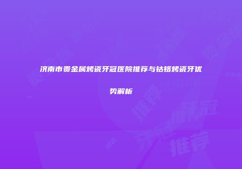济南市贵金属烤瓷牙冠医院推荐与钴铬烤瓷牙优势解析