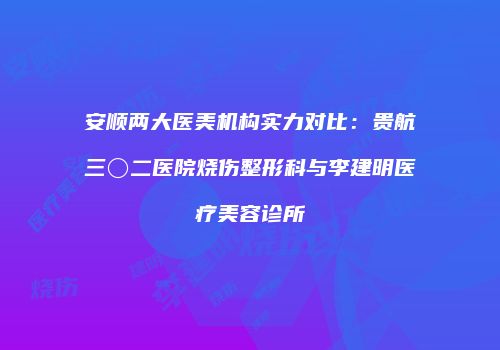 安顺两大医美机构实力对比：贵航三〇二医院烧伤整形科与李建明医疗美容诊所