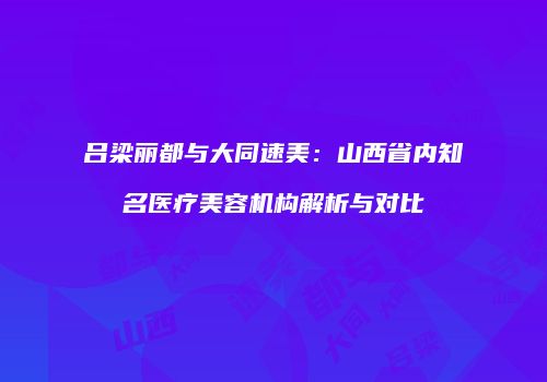吕梁丽都与大同速美：山西省内知名医疗美容机构解析与对比