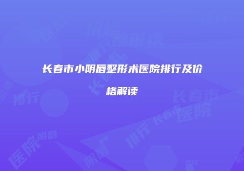 长春市小阴唇整形术医院排行及价格解读
