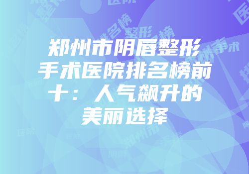 郑州市阴唇整形手术医院排名榜前十：人气飙升的美丽选择