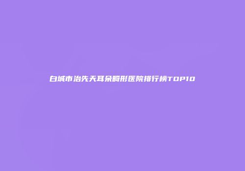白城市治先天耳朵畸形医院排行榜TOP10