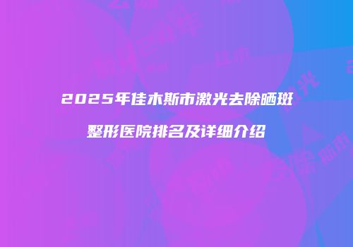 2025年佳木斯市激光去除晒斑整形医院排名及详细介绍