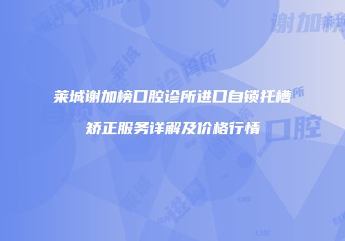 莱城谢加榜口腔诊所进口自锁托槽矫正服务详解及价格行情