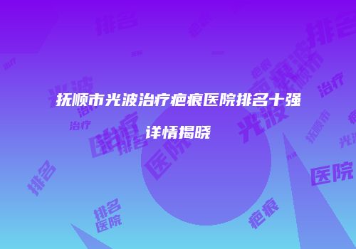 抚顺市光波治疗疤痕医院排名十强详情揭晓
