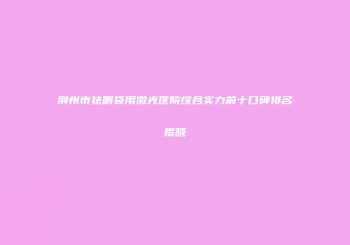 荆州市祛眼袋用激光医院综合实力前十口碑排名揭晓