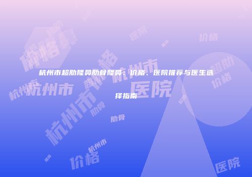 杭州市超肋隆鼻肋骨隆鼻：价格、医院推荐与医生选择指南