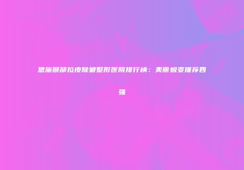 恩施颞部拉皮除皱整形医院排行榜：美丽蜕变推荐四强
