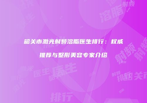 韶关市激光射频溶脂医生排行：权威推荐与整形美容专家介绍