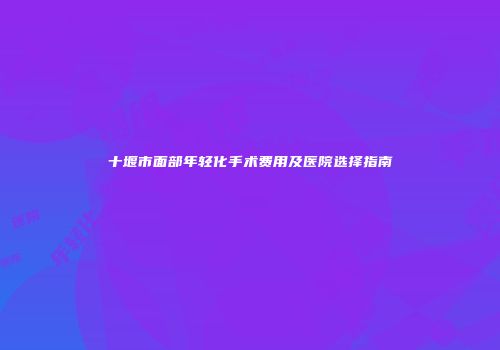 十堰市面部年轻化手术费用及医院选择指南