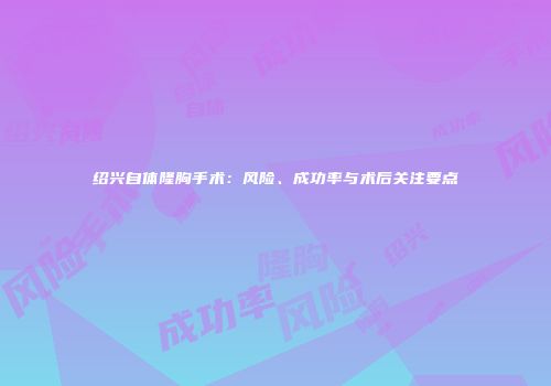 绍兴自体隆胸手术：风险、成功率与术后关注要点