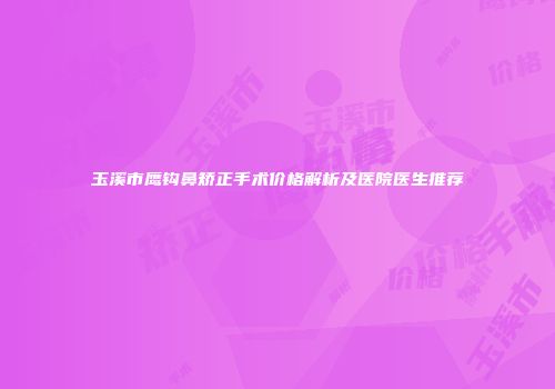 玉溪市鹰钩鼻矫正手术价格解析及医院医生推荐