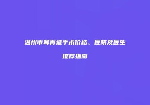 温州市耳再造手术价格、医院及医生推荐指南