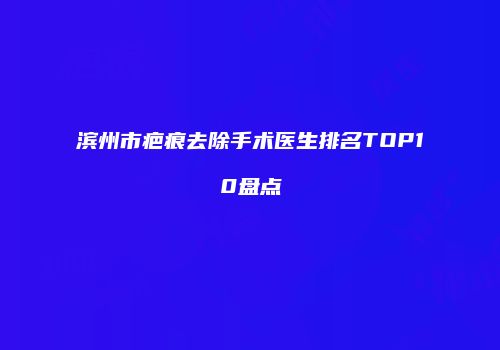 滨州市疤痕去除手术医生排名TOP10盘点