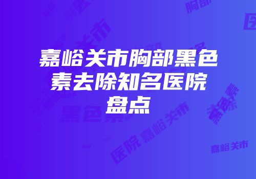 嘉峪关市胸部黑色素去除知名医院盘点