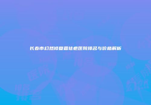 长春市幻然修复霜祛疤医院排名与价格解析