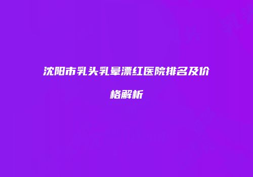 沈阳市乳头乳晕漂红医院排名及价格解析