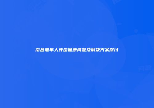 南昌老年人牙齿健康问题及解决方案探讨