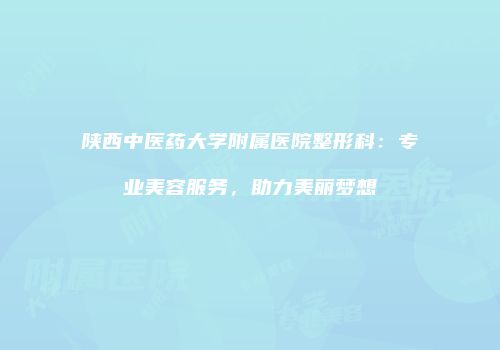 陕西中医药大学附属医院整形科：专业美容服务，助力美丽梦想
