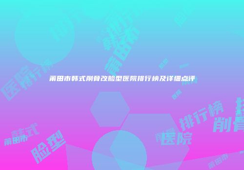 莆田市韩式削骨改脸型医院排行榜及详细点评