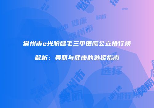 常州市e光脱腿毛三甲医院公立排行榜解析：美丽与健康的选择指南
