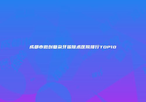 成都市微创复杂牙拔除术医院排行TOP10