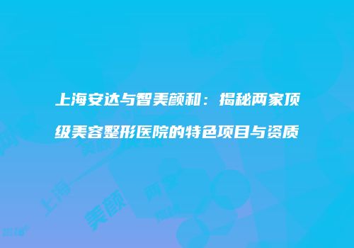 上海安达与智美颜和：揭秘两家顶级美容整形医院的特色项目与资质