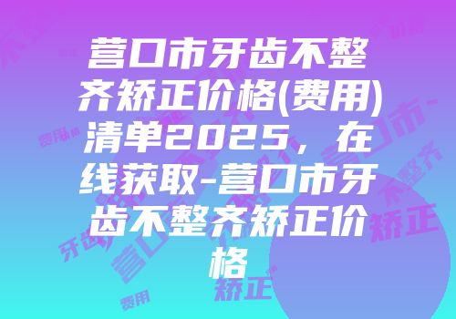 营口市牙齿不整齐矫正价格(费用)清单2025，在线获取-营口市牙齿不整齐矫正价格