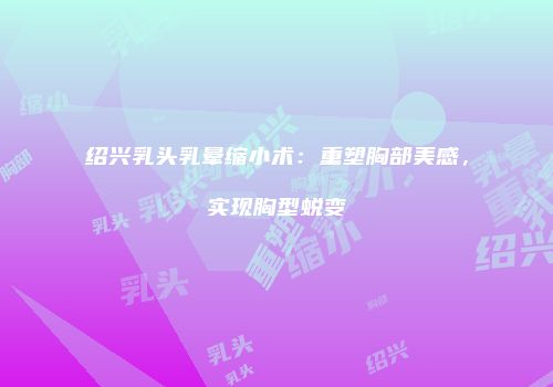 绍兴乳头乳晕缩小术：重塑胸部美感，实现胸型蜕变