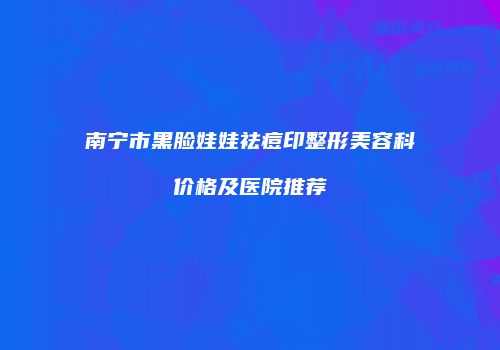 南宁市黑脸娃娃祛痘印整形美容科价格及医院推荐