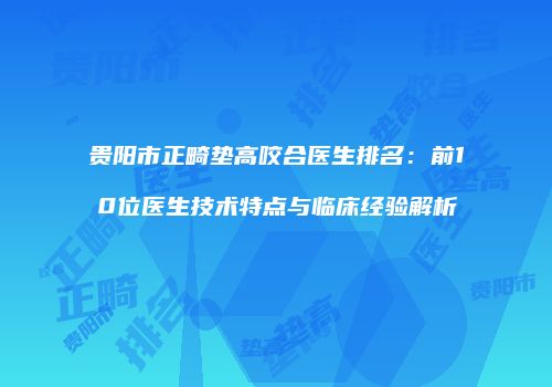 贵阳市正畸垫高咬合医生排名：前10位医生技术特点与临床经验解析