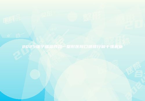 2025遂宁瑞蓝四合一整形医院口碑排行前十强解析