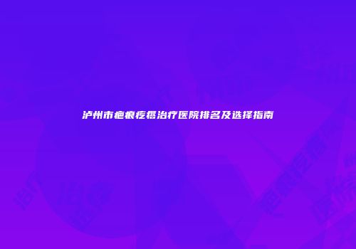 泸州市疤痕疙瘩治疗医院排名及选择指南