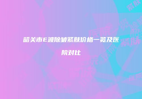 韶关市E波除皱紧肤价格一览及医院对比