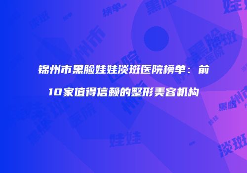 锦州市黑脸娃娃淡斑医院榜单：前10家值得信赖的整形美容机构