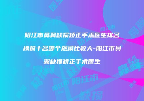 阳江市鼻翼缺损矫正手术医生排名榜前十名哪个规模比较大-阳江市鼻翼缺损矫正手术医生