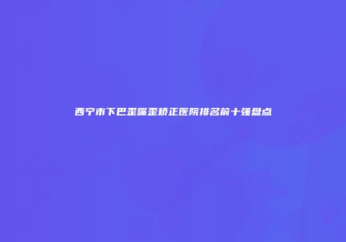 西宁市下巴歪嘴歪矫正医院排名前十强盘点
