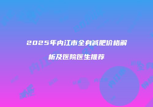 2025年内江市全身减肥价格解析及医院医生推荐
